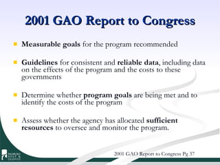 2001 GAO Report to Congress Measurable goals  for the program recommended Guidelines  for consistent and  reliable data , including data on the effects of the program and the costs to these governments Determine whether  program goals  are being met and to identify the costs of the program Assess whether the agency has allocated  sufficient resources  to oversee and monitor the program. 2001 GAO Report to Congress Pg 37 