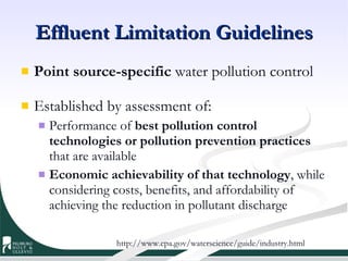 Effluent Limitation Guidelines Point source-specific  water pollution control Established by assessment of: Performance of  best pollution control technologies or pollution prevention practices  that are available  Economic achievability of that technology , while considering costs, benefits, and affordability of achieving the reduction in pollutant discharge  http://www.epa.gov/waterscience/guide/industry.html 
