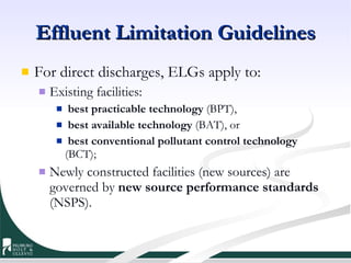 Effluent Limitation Guidelines For direct discharges, ELGs apply to: Existing facilities: best practicable technology  (BPT),  best available technology  (BAT), or  best conventional pollutant control technology  (BCT);  Newly constructed facilities (new sources) are governed by  new source performance standards  (NSPS). 