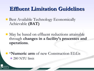 Effluent Limitation Guidelines Best Available Technology Economically Achievable  (BAT) May be based on effluent reductions attainable through  changes in a facility’s processes and operations . * Numeric arm  of new Construction ELGs 280 NTU limit 