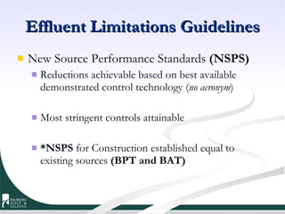 Effluent Limitations Guidelines New Source Performance Standards  (NSPS)   Reductions achievable based on best available demonstrated control technology ( no acronym ) Most stringent controls attainable *NSPS  for Construction established equal to existing sources  (BPT and BAT) 