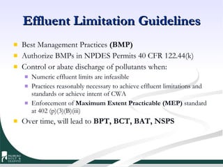 Effluent Limitation Guidelines Best Management Practices  (BMP)  Authorize BMPs in NPDES Permits 40 CFR 122.44(k) Control or abate discharge of pollutants when: Numeric effluent limits are infeasible Practices reasonably necessary to achieve effluent limitations and standards or achieve intent of CWA Enforcement of  Maximum Extent Practicable (MEP)  standard at 402 (p)(3)(B)(iii) Over time, will lead to  BPT, BCT, BAT, NSPS 