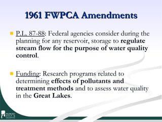 1961 FWPCA Amendments P.L. 87-88 : Federal agencies consider during the planning for any reservoir, storage to  regulate stream flow for the purpose of   water quality control .  Funding : Research programs related to determining  effects of pollutants and treatment methods  and to assess water quality in the  Great Lakes .  