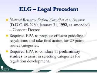 ELG – Legal Precedent Natural Resources Defense Council et al v. Browner  (D.D.C. 89-2980, January 31,  1992 , as amended) – Consent Decree Required EPA to propose effluent guideline regulations and take final action for 20 point source categories.  Required EPA to conduct 11  preliminary studies  to assist in selecting categories for regulation development. 