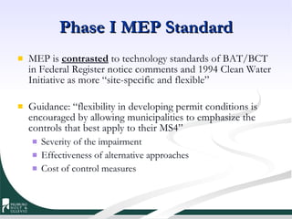 Phase I MEP Standard MEP is  contrasted  to technology standards of BAT/BCT in Federal Register notice comments and 1994 Clean Water Initiative as more “site-specific and flexible” Guidance: “flexibility in developing permit conditions is encouraged by allowing municipalities to emphasize the controls that best apply to their MS4”  Severity of the impairment Effectiveness of alternative approaches Cost of control measures 