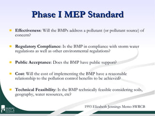Phase I MEP Standard Effectiveness : Will the BMPs address a pollutant (or pollutant source) of concern?  Regulatory Compliance : Is the BMP in compliance with storm water regulations as well as other environmental regulations?  Public Acceptance : Does the BMP have public support?  Cost : Will the cost of implementing the BMP have a reasonable relationship to the pollution control benefits to be achieved?  Technical Feasibility : Is the BMP technically feasible considering soils, geography, water resources, etc?  1993 Elizabeth Jennings Memo SWRCB 