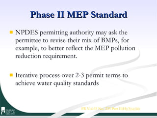 Phase II MEP Standard NPDES permitting authority may ask the permittee to revise their mix of BMPs, for example, to better reflect the MEP pollution reduction requirement. Iterative process over 2-3 permit terms to achieve water quality standards FR Vol 65 No. 235 Part II(H)(3)(a)(iii) 