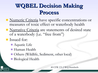 WQBEL Decision Making Process Numeric Criteria  have specific concentrations or measures of toxic effect or waterbody health Narrative Criteria  are statements of desired state of a waterbody (i.e. “free from”) Issued for: Aquatic Life Human Health Others (Wildlife, Sediment, other local) Biological Health 40 CFR 131.2 WQ Standards 