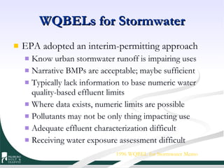 WQBELs for Stormwater EPA adopted an interim-permitting approach Know urban stormwater runoff is impairing uses Narrative BMPs are acceptable; maybe sufficient Typically lack information to base numeric water quality-based effluent limits  Where data exists, numeric limits are possible Pollutants may not be only thing impacting use Adequate effluent characterization difficult Receiving water exposure assessment difficult 1996 WQBEL for Stormwater Memo 