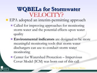 WQBELs for Stormwater EPA adopted an interim-permitting approach Called for improving approaches for monitoring storm water and the potential effects upon water quality Environmental indicators  are designed to be more meaningful monitoring tools that storm water dischargers can use to conduct storm water monitoring Center for Watershed Protection – Impervious Cover Model (ICM) was born out of this call 1996 WQBEL for Stormwater Memo VELOCITY? 
