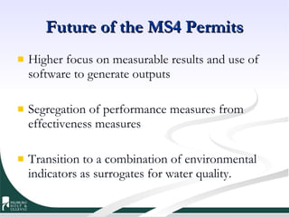 Future of the MS4 Permits Higher focus on measurable results and use of software to generate outputs Segregation of performance measures from effectiveness measures Transition to a combination of environmental indicators as surrogates for water quality. 