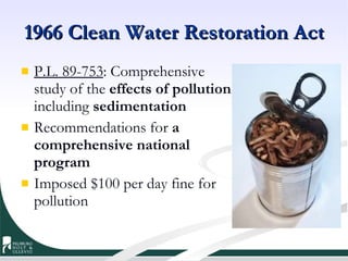 1966 Clean Water Restoration Act P.L. 89-753 : Comprehensive study of the  effects of pollution , including  sedimentation Recommendations for  a comprehensive national program Imposed $100 per day fine for pollution 