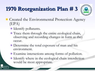 1970 Reorganization Plan # 3 Created the Environmental Protection Agency (EPA) Identify pollutants.  Trace them through the entire ecological chain, observing and recording changes in form as they occur.  Determine the total exposure of man and his environment.  Examine interactions among forms of pollution.  Identify where in the ecological chain interdiction would be most appropriate.  