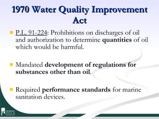 1970 Water Quality Improvement Act P.L. 91-224 : Prohibitions on discharges of oil and authorization to determine  quantities  of oil which would be harmful. Mandated  development of regulations for substances other than oil . Required  performance standards  for marine sanitation devices. 