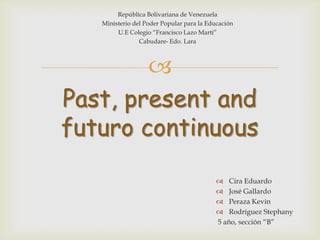 República Bolivariana de Venezuela
Ministerio del Poder Popular para la Educación
U.E Colegio “Francisco Lazo Martí”
Cabudare- Edo. Lara


Past, present and
futuro continuous
 Cira Eduardo
 José Gallardo
 Peraza Kevin
 Rodríguez Stephany
5 año, sección “B”

 