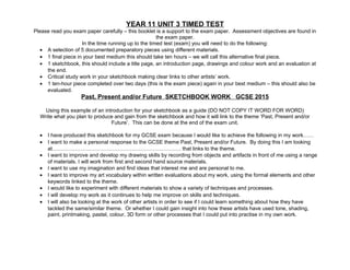 YEAR 11 UNIT 3 TIMED TEST
Please read you exam paper carefully – this booklet is a support to the exam paper. Assessment objectives are found in
the exam paper.
In the time running up to the timed test (exam) you will need to do the following:
• A selection of 5 documented preparatory pieces using different materials.
• 1 final piece in your best medium this should take ten hours – we will call this alternative final piece.
• 1 sketchbook, this should include a title page, an introduction page, drawings and colour work and an evaluation at
the end.
• Critical study work in your sketchbook making clear links to other artists’ work.
• 1 ten-hour piece completed over two days (this is the exam piece) again in your best medium – this should also be
evaluated.
Past, Present and/or Future SKETCHBOOK WORK GCSE 2015
Using this example of an introduction for your sketchbook as a guide (DO NOT COPY IT WORD FOR WORD)
Write what you plan to produce and gain from the sketchbook and how it will link to the theme ‘Past, Present and/or
Future’. This can be done at the end of the exam unit.
• I have produced this sketchbook for my GCSE exam because I would like to achieve the following in my work……
• I want to make a personal response to the GCSE theme Past, Present and/or Future. By doing this I am looking
at………………………………………………………………. that links to the theme.
• I want to improve and develop my drawing skills by recording from objects and artifacts in front of me using a range
of materials. I will work from first and second hand source materials.
• I want to use my imagination and find ideas that interest me and are personal to me.
• I want to improve my art vocabulary within written evaluations about my work, using the formal elements and other
keywords linked to the theme.
• I would like to experiment with different materials to show a variety of techniques and processes.
• I will develop my work as it continues to help me improve on skills and techniques.
• I will also be looking at the work of other artists in order to see if I could learn something about how they have
tackled the same/similar theme. Or whether I could gain insight into how these artists have used tone, shading,
paint, printmaking, pastel, colour, 3D form or other processes that I could put into practise in my own work.
 