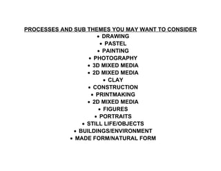 PROCESSES AND SUB THEMES YOU MAY WANT TO CONSIDER
• DRAWING
• PASTEL
• PAINTING
• PHOTOGRAPHY
• 3D MIXED MEDIA
• 2D MIXED MEDIA
• CLAY
• CONSTRUCTION
• PRINTMAKING
• 2D MIXED MEDIA
• FIGURES
• PORTRAITS
• STILL LIFE/OBJECTS
• BUILDINGS/ENVIRONMENT
• MADE FORM/NATURAL FORM
 