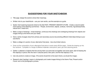 SUGGESTIONS FOR YOUR SKETCHBOOK
• Title page; design the words to show their meanings.
• Written intro to your sketchbook – use your own words, use the example as a guide.
• Spider chart exploring keywords linked to the title PAST, PRESENT AND/OR FUTURE. Create a second spider
chart looking at the following sub-themes – People, environment, objects, surfaces, memories, figurative/portraits,
natural form, made form.
• Make a range of drawings – timed drawings, continuous line drawings and overlapping drawings from objects and
images linking to the theme and your ideas.
• Over a series of pages draw from primary and secondary source documenting different initial ideas linking to your
sub-theme.
• Make a collage of a section of your alternative final piece. Use only limited colours.
• Draw out the composition of your alternative final piece or exam piece (fill the page). Divide the drawing up into
four sections. Complete in a range of different materials, tonal pencil, paint, pen and colouring pencil.
• Gather a collection of objects that link and lay them out some laid out together and some apart, start of drawing the
first object(s) in pencil, then the next in coloured pencil, then paint, and the final object(s) in ink.
• Use only words to create an image. (The words should link to the exam theme, as should the image).
• Research what ‘typology’ means in photography and create images linking to the theme ‘Past, Present and/or
Future’ and to the photographic process.
 