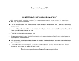 Can you think of any more?????
SUGGESTIONS FOR YOUR CRITICAL STUDY
Make sure this visually interesting to look at. The images you use must link to your work and the exam theme.
• Title page on your chosen artist(s)
• Use the process, content, form and mood sheet to write about your chosen artists’ work. Create your own version
of the artwork.
• Use the art keyword sheets to help you annotate an image by your chosen artists. Select three of your keywords to
create your own image linking to the artist.
• Visit an art exhibition and document your visit.
• Compare and contrast the work of two different artists working under the theme ‘Past, Present and/or Future’ but
who work in two different mediums.
• Find an image by another artist (it should link to the theme or your alternative final piece) and draw over it, adding
your interpretation.
• Look at different art movements (there is a timeline up in the art room), research different artists from different
times whos’ work links to the idea of the exam theme.
See the prompt questions over the page to support your writing.
 