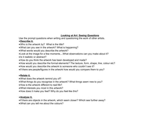 Looking at Art: Seeing Questions
Use the prompt questions when writing and questioning the work of other artists.
•Describe it.
•Who is the artwork by? What is the title?
•What can you see in the artwork? What is happening?
•What words would you describe the artwork?
•Look at the image for a few moments....What observations can you make about it?
•Is it realistic or abstract?
•How do you think the artwork has been developed and made?
•How would you describe the formal elements? The texture, form, shape, line, colour etc?
•How would you describe the artwork to someone who couldn’t see it?
•If there are people/figures in the artwork how would you compare them to you?
•Relate it.
•What does the artwork remind you of?
•What things do you recognise in the artwork? What things seem new to you?
•How is the artwork different to real life?
•What interests you most in this artwork?
•How does it make you feel? Why do you feel like this?
•Analyse it.
•If there are objects in the artwork, which seem closer? Which see further away?
•What can you tell me about the colours?
 