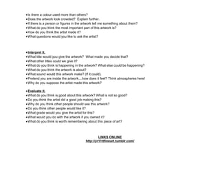•Is there a colour used more than others?
•Does the artwork look crowded? Explain further.
•If there is a person or figures in the artwork tell me something about them?
•What do you think the most important part of this artwork is?
•How do you think the artist made it?
•What questions would you like to ask the artist?
•Interpret it.
•What title would you give the artwork? What made you decide that?
•What other titles could we give it?
•What do you think is happening in the artwork? What else could be happening?
•What do you think the artwork is about?
•What sound would this artwork make? (If it could).
•Pretend you are inside the artwork....how does it feel? Think atmospheres here!
•Why do you suppose the artist made this artwork?
•Evaluate it.
•What do you think is good about this artwork? What is not so good?
•Do you think the artist did a good job making this?
•Why do you think other people should see this artwork?
•Do you think other people would like it?
•What grade would you give the artist for this?
•What would you do with the artwork if you owned it?
•What do you think is worth remembering about this piece of art?
LINKS ONLINE
http://yr11ttfineart.tumblr.com/
 