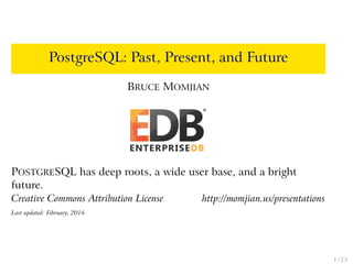 PostgreSQL: Past, Present, and Future
BRUCE MOMJIAN
POSTGRESQL has deep roots, a wide user base, and a bright
future.
Creative Commons Attribution License http://momjian.us/presentations
Last updated: February, 2016
1 / 23
 
