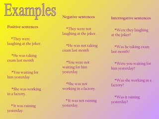 Negative sentences
Positive sentences
         *They were
laughing at the joker.
          *He was taking
exam last month
          *You waiting for
him yesterday
          *She was working
in a factory.
         * It was raining
yesterday.

Interrogative sentences

         *They were not
laughing at the joker.

        *Were they laughing
at the joker?

         *He was not taking
exam last month

        *Was he taking exam
last month?

         *You were not
waiting for him
yesterday

        *Were you waiting for
him yesterday?

         *She was not
working in a factory.
        * It was not raining
yesterday.

        *Was she working in a
factory?
        *Was it raining
yesterday?

 