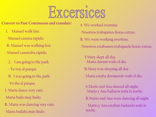 Convert to Past Continuous and translate:

4. We worked overtime.

1. Manuel walk fast.

-Nosotros trabajamos horas extras.

- Manuel camina rápido.

R: We were working overtime.

R: Manuel was walking fast.

-Nosotros estábamos trabajando horas extras.

-Manuel caminaba rápido.
2. I am going to the park.

5.Mary slept all day.
- Maria durmió todo el día.

- Yo voy al parque.

R:Mary was sleeping all day.

R: I was going to the park.

-Maria estaba durmiendo todo el día.

-Yo iba al parque.
3. Maria dance very cute.

6.Mario and Ana danced all night.
-Mario y Ana bailaron toda la noche.

-Maria baila muy lindo.

R:Mario and Ana were dancing all night.

R: Maria was dancing very cute.

- Mario y Ana estaban bailando toda la
noche.

-Maria bailaba muy lindo.

 