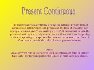 It is used to express a continued or ongoing action at present time. It
expresses an action which is in progress at the time of speaking. For
example, a person says, “I am writing a letter”. It means that he is in the
process of writing a letter right now. Such actions which are happening
at time of speaking are expressed by present continuous tense. Present
Continuous tense is also called Present progressive tense.
Rules: 
Auxiliary verb “am or is or are” is used in sentence. 1st form of verb or
base verb + ing (present participle) is used as main verb in sentence.

 
