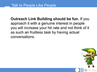 Talk to People Like People


Outreach Link Building should be fun. If you
approach it with a genuine interest in people
you will increase your hit rate and not think of it
as such an fruitless task by having actual
conversations.
 