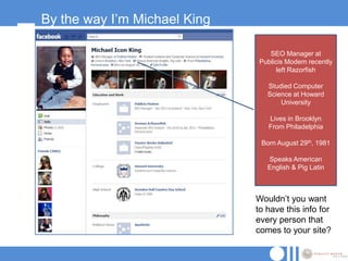 By the way I‟m Michael King

                                 SEO Manager at
                              Publicis Modem recently
                                    left Razorfish

                                 Studied Computer
                                 Science at Howard
                                     University

                                 Lives in Brooklyn
                                 From Philadelphia

                               Born August 29th, 1981

                                 Speaks American
                                 English & Pig Latin



                              Wouldn‟t you want
                              to have this info for
                              every person that
                              comes to your site?
 