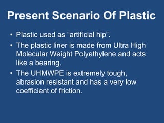 Present Scenario Of Plastic
• Plastic used as “artificial hip”.
• The plastic liner is made from Ultra High
Molecular Weight Polyethylene and acts
like a bearing.
• The UHMWPE is extremely tough,
abrasion resistant and has a very low
coefficient of friction.
 