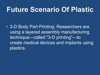 Future Scenario Of Plastic
• 3-D Body Part Printing: Researchers are
using a layered assembly manufacturing
technique—called "3-D printing"—to
create medical devices and implants using
plastics.
 