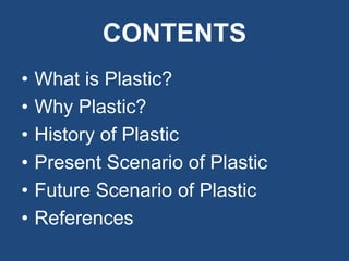 CONTENTS
• What is Plastic?
• Why Plastic?
• History of Plastic
• Present Scenario of Plastic
• Future Scenario of Plastic
• References
 