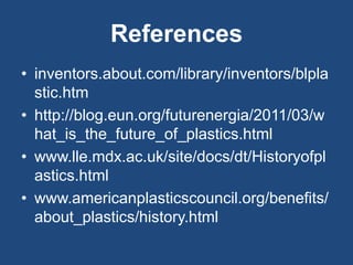 References
• inventors.about.com/library/inventors/blpla
stic.htm
• http://blog.eun.org/futurenergia/2011/03/w
hat_is_the_future_of_plastics.html
• www.lle.mdx.ac.uk/site/docs/dt/Historyofpl
astics.html
• www.americanplasticscouncil.org/benefits/
about_plastics/history.html
 