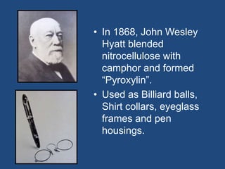 • In 1868, John Wesley
Hyatt blended
nitrocellulose with
camphor and formed
“Pyroxylin”.
• Used as Billiard balls,
Shirt collars, eyeglass
frames and pen
housings.
 