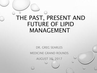 THE PAST, PRESENT AND
FUTURE OF LIPID
MANAGEMENT
DR. GREG SEARLES
MEDICINE GRAND ROUNDS
AUGUST 30, 2017
1
 