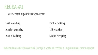 REGRA #1
Acrescentar ing ao verbo sem alterar
read » reading cook » cooking
watch » watching talk » talking
walk » walking sleep » sleeping
Nada mudou na base dos verbos. Ou seja, o verbo ao receber o -ing continuou com sua grafia.
 