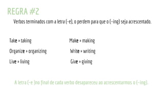 REGRA #2
Verbos terminados com a letra (-e), o perdem para que o (~ing) seja acrescentado.
Take » taking Make » making
Organize » organizing Write » writing
Live » living Give » giving
A letra (-e )no final de cada verbo desapareceu ao acrescentarmos o (~ing).
 