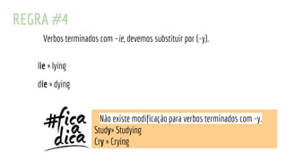 REGRA #4
Verbos terminados com –ie, devemos substituir por (-y).
lie » lying
die » dying
Não existe modificação para verbos terminados com -y.
Study» Studying
Cry » Crying
 