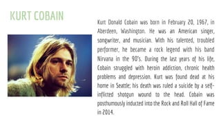 KURT COBAIN Kurt Donald Cobain was born in February 20, 1967, in
Aberdeen, Washington. He was an American singer,
songwriter, and musician. With his talented, troubled
performer, he became a rock legend with his band
Nirvana in the 90's. During the last years of his life,
Cobain struggled with heroin addiction, chronic health
problems and depression. Kurt was found dead at his
home in Seattle; his death was ruled a suicide by a self-
inflicted shotgun wound to the head. Cobain was
posthumously inducted into the Rock and Roll Hall of Fame
in 2014.
 