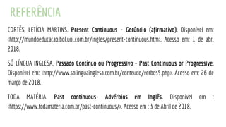 REFERÊNCIA
CORTÊS, LETÍCIA MARTINS. Present Continuous – Gerúndio (afirmativo). Disponível em:
<http://mundoeducacao.bol.uol.com.br/ingles/present-continuous.htm>. Acesso em: 1 de abr.
2018.
SÓ LÍNGUA INGLESA. Passado Contínuo ou Progressivo - Past Continuous or Progressive.
Disponível em: <http://www.solinguainglesa.com.br/conteudo/verbos5.php>. Acesso em: 26 de
março de 2018.
TODA MATÉRIA. Past continuous- Advérbios em Inglês. Disponível em :
<https://www.todamateria.com.br/past-continuous/>. Acesso em : 3 de Abril de 2018.
 