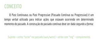 CONCEITO
O Past Continuous ou Past Progressive (Passado Contínuo ou Progressivo) é um
tempo verbal utilizado para indicar ações que estavam ocorrendo em determinado
momento do passado. A construção do passado contínuo deve ser dada segundo a forma:
Sujeito + verbo “to be” no passado (was/were) + verbo com “ing” + complemento.
 