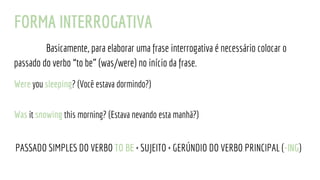 FORMA INTERROGATIVA
Basicamente, para elaborar uma frase interrogativa é necessário colocar o
passado do verbo “to be” (was/were) no início da frase.
Were you sleeping? (Você estava dormindo?)
Was it snowing this morning? (Estava nevando esta manhã?)
PASSADO SIMPLES DO VERBO TO BE + SUJEITO + GERÚNDIO DO VERBO PRINCIPAL (-ING)
 