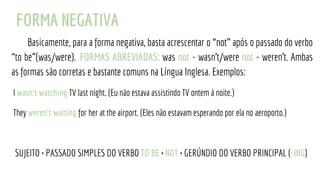 FORMA NEGATIVA
Basicamente, para a forma negativa, basta acrescentar o “not” após o passado do verbo
“to be”(was/were). FORMAS ABREVIADAS: was not - wasn't/were not - weren't. Ambas
as formas são corretas e bastante comuns na Língua Inglesa. Exemplos:
I wasn't watching TV last night. (Eu não estava assistindo TV ontem à noite.)
They weren't waiting for her at the airport. (Eles não estavam esperando por ela no aeroporto.)
SUJEITO + PASSADO SIMPLES DO VERBO TO BE + NOT + GERÚNDIO DO VERBO PRINCIPAL (-ING)
 