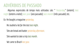 ADVÉRBIOS DE PASSADO
Algumas expressões de tempo mais utilizadas são: “ Yesterday” (ontem); last
night (ontem a noite); last year (ano passado); last month (mês passado); etc.
Ex: He bought a magazine yesterday.
He studied a lot for the test last night.
She ate bread and butter yesterday afternoon.
She wanted to take a trip last month.
We came to Brazil last year.
 