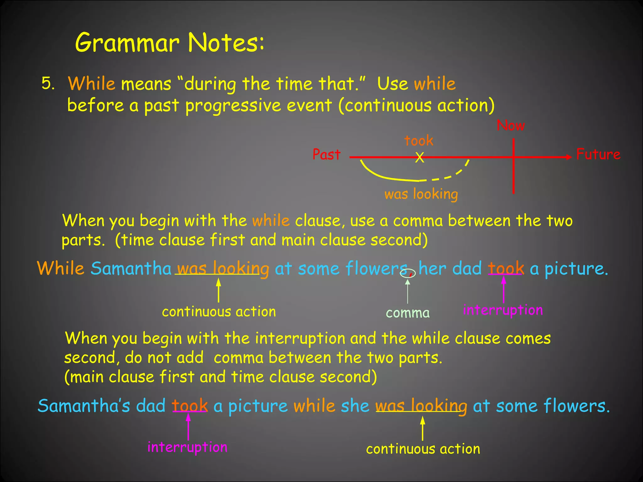 Grammar Notes: 5. While  means “during the time that.”  Use  while  before a past progressive event (continuous action)  When you begin with the  while  clause, use a comma between the two parts.  (time clause first and main clause second) Samantha’s dad   took   a picture  while  she   was looking   at some flowers. Past Now Future X was looking took While   Samantha   was looking   at some flowers ,  her dad   took   a picture. When you begin with the interruption and the while clause comes second, do not add  comma between the two parts.  (main clause first and time clause second) interruption continuous action comma continuous action interruption 
