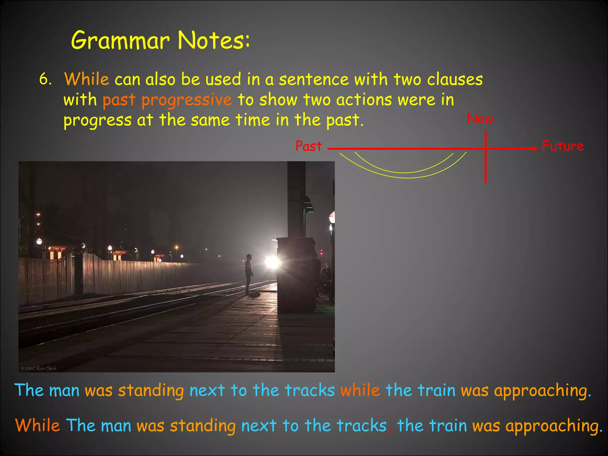 Grammar Notes: 6. While  can also be used in a sentence with two clauses with  past progressive  to show two actions were in progress at the same time in the past.  Past Now Future The man  was standing  next to the tracks  while  the train  was approaching . While  The man  was standing  next to the tracks ,  the train  was approaching . 