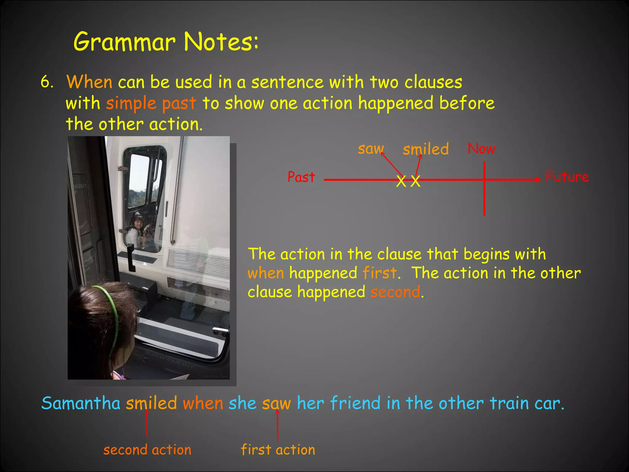 Grammar Notes: 6. When  can be used in a sentence with two clauses with  simple past  to show one action happened before the other action.  Past Now Future Samantha  smiled  when  she  saw  her friend in the other train car. X X saw smiled The action in the clause that begins with  when  happened  first .  The action in the other clause happened  second . first action second action 