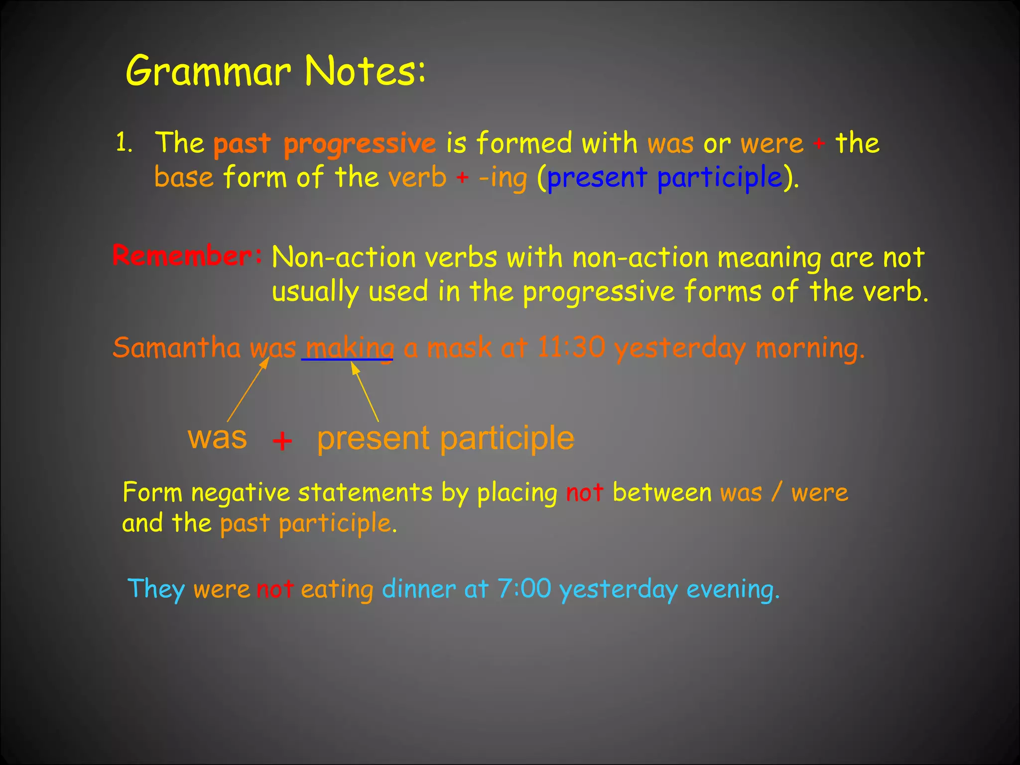 Grammar Notes: 1. The  past progressive  is formed with  was  or  were   +  the  base  form of the  verb   +   -ing  ( present participle ). Non-action verbs with non-action meaning are not usually used in the progressive forms of the verb. Samantha was making a mask at 11:30 yesterday morning. Remember: was + present participle Form negative statements by placing  not  between  was / were  and the  past participle . They   were eating   dinner at 7:00 yesterday evening. not 